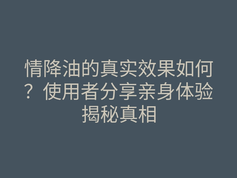 情降油的真实效果如何?使用者分享亲身体验揭秘真相