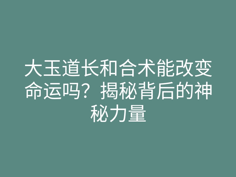 大玉道长和合术能改变命运吗?揭秘背后的神秘力量