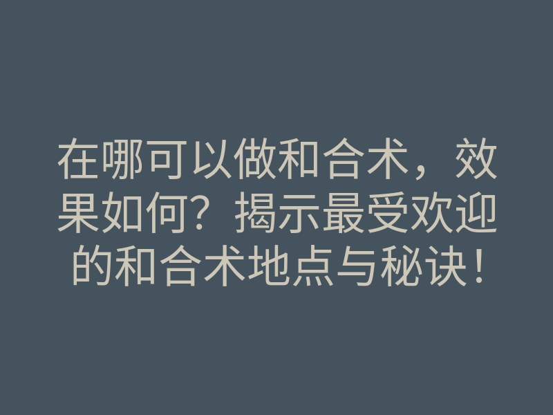 在哪可以做和合术,效果如何?揭示最受欢迎的和合术地点与秘诀!