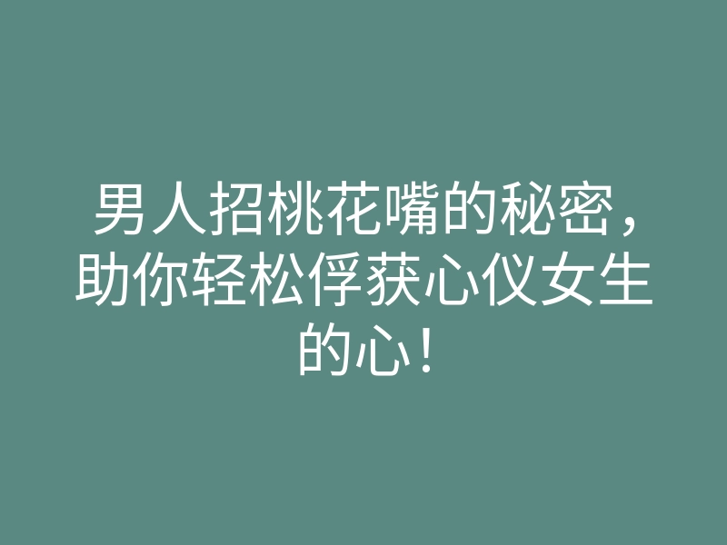 男人招桃花嘴的秘密，助你轻松俘获心仪女生的心！