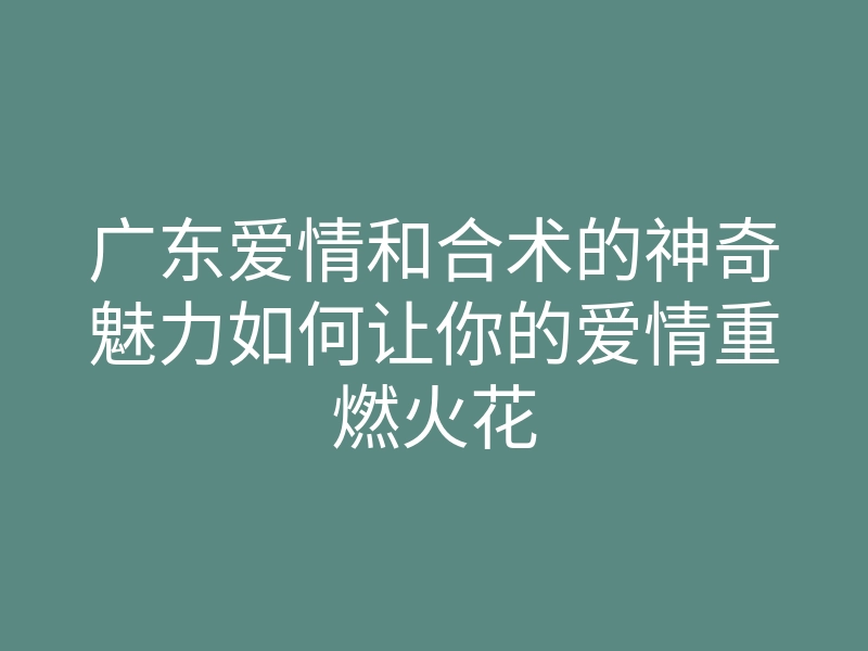 广东爱情和合术的神奇魅力如何让你的爱情重燃火花