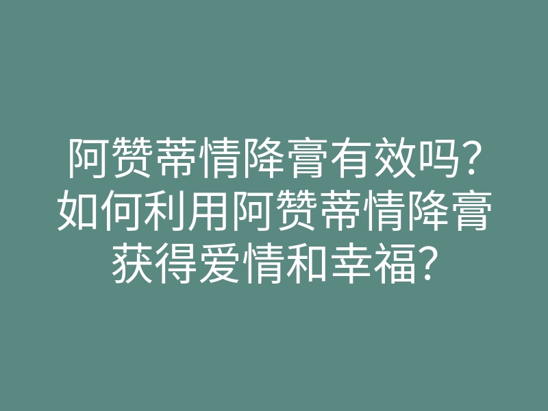 阿赞蒂情降膏有效吗？如何利用阿赞蒂情降膏获得爱情和幸福？