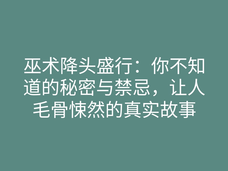巫术降头盛行:你不知道的秘密与禁忌,让人毛骨悚然的真实故事