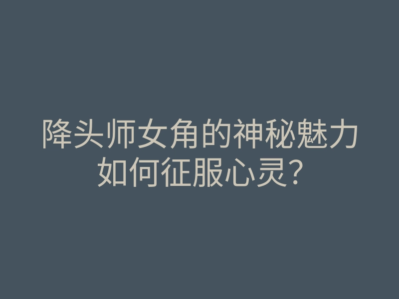 降头师女角的神秘魅力如何征服心灵？