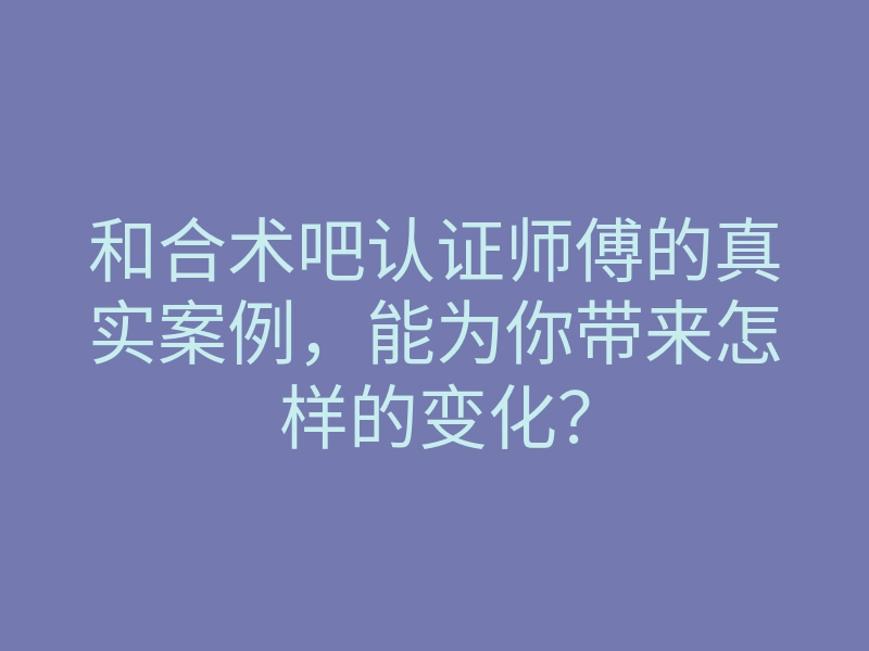 和合术吧认证师傅的真实案例,能为你带来怎样的变化?