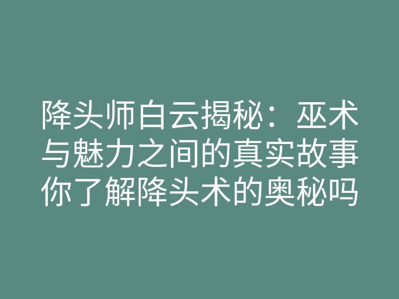 降头师白云揭秘:巫术与魅力之间的真实故事你了解降头术的奥秘吗