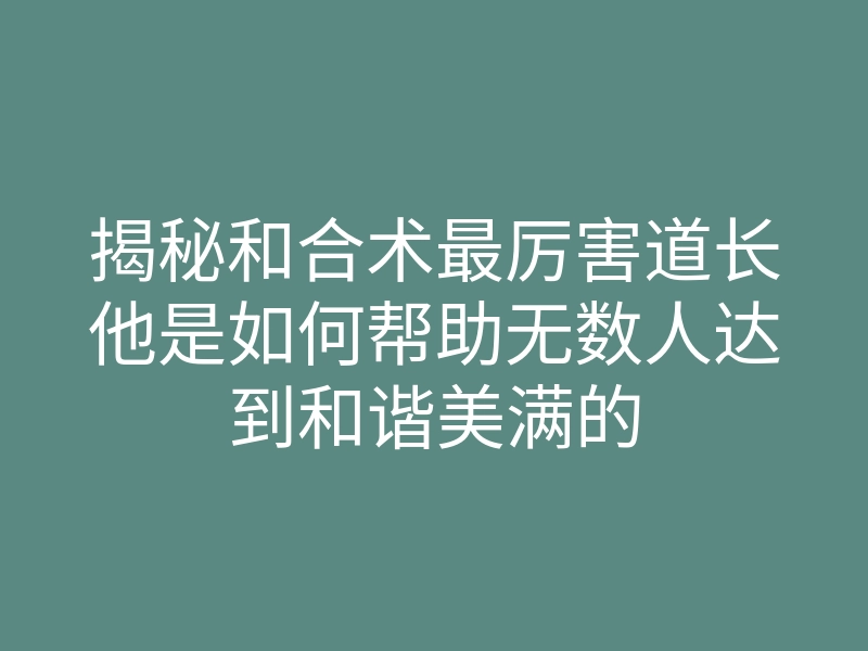 揭秘和合术最厉害道长他是如何帮助无数人达到和谐美满的