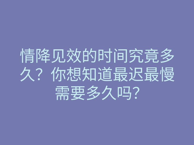 情降见效的时间究竟多久?你想知道最迟最慢需要多久吗?
