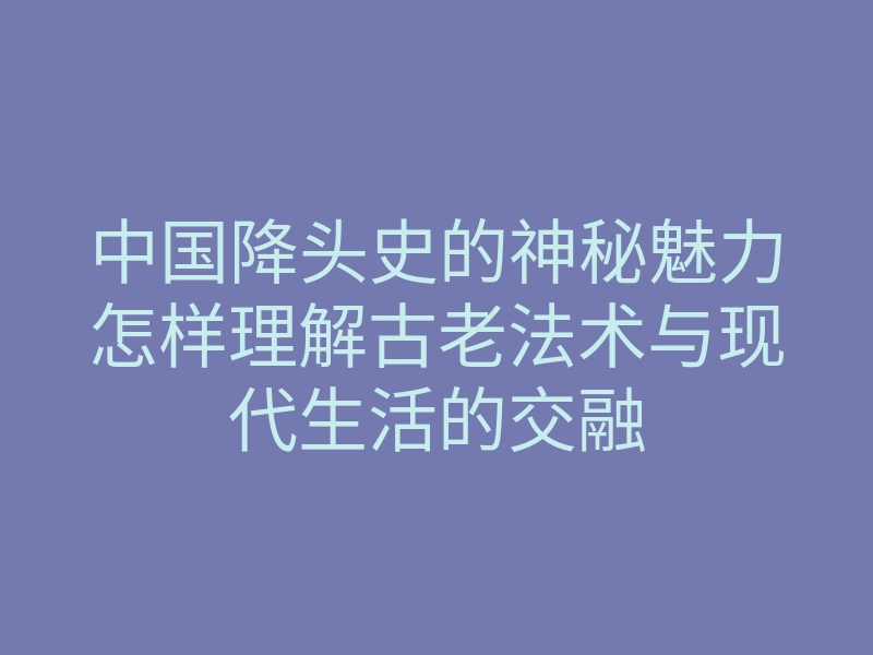 中国降头史的神秘魅力怎样理解古老法术与现代生活的交融