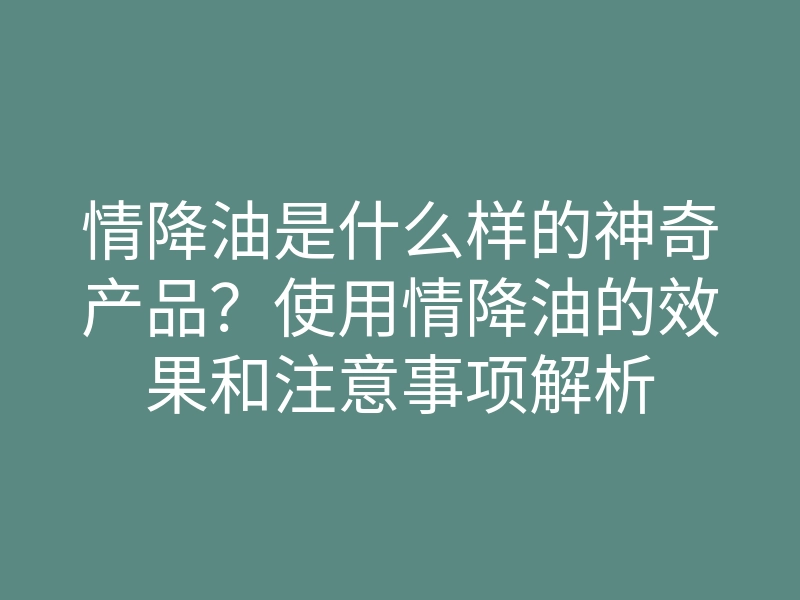 情降油是什么样的神奇产品？使用情降油的效果和注意事项解析
