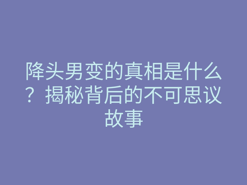 降头男变的真相是什么?揭秘背后的不可思议故事