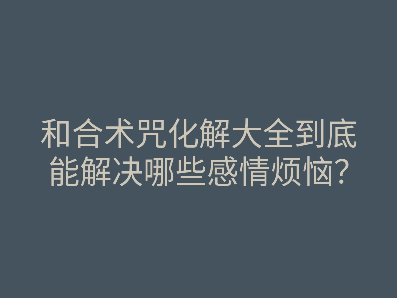 和合术咒化解大全到底能解决哪些感情烦恼?