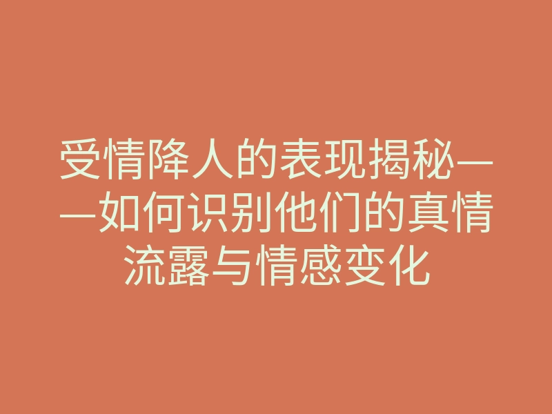 受情降人的表现揭秘——如何识别他们的真情流露与情感变化