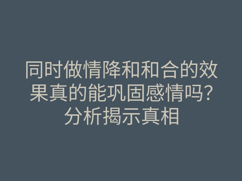 同时做情降和和合的效果真的能巩固感情吗?分析揭示真相
