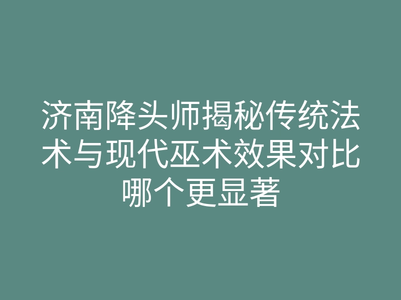 济南降头师揭秘传统法术与现代巫术效果对比哪个更显著