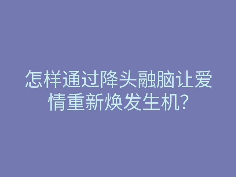 怎样通过降头融脑让爱情重新焕发生机?