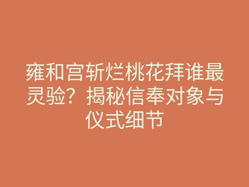 雍和宫斩烂桃花拜谁最灵验?揭秘信奉对象与仪式细节
