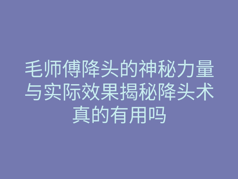 毛师傅降头的神秘力量与实际效果揭秘降头术真的有用吗