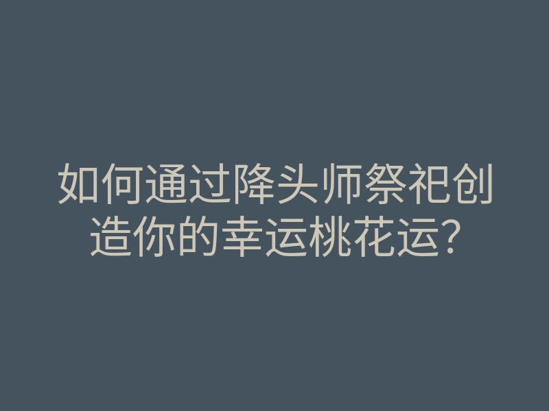 如何通过降头师祭祀创造你的幸运桃花运?