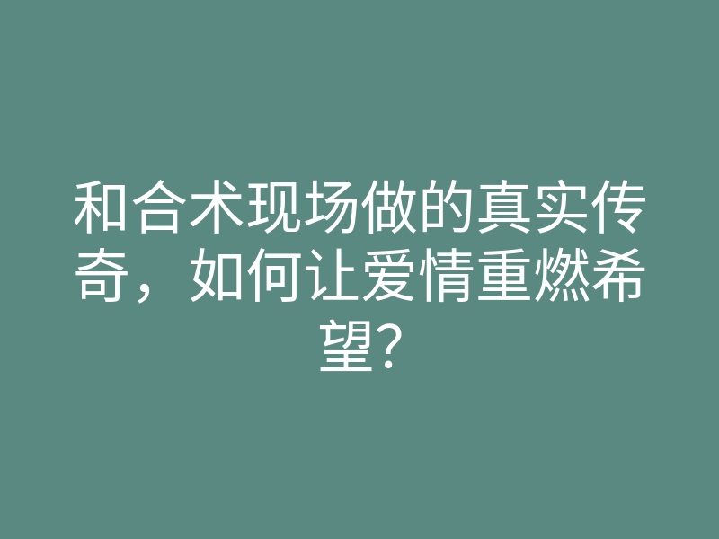 和合术现场做的真实传奇,如何让爱情重燃希望?