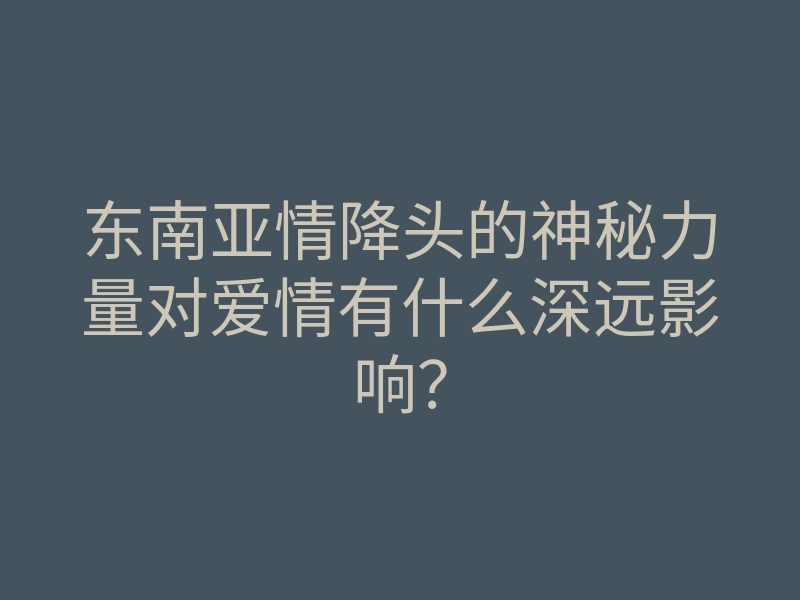 东南亚情降头的神秘力量对爱情有什么深远影响?