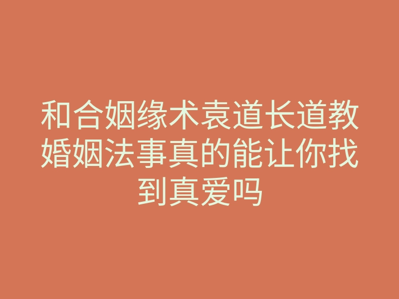 和合姻缘术袁道长道教婚姻法事真的能让你找到真爱吗