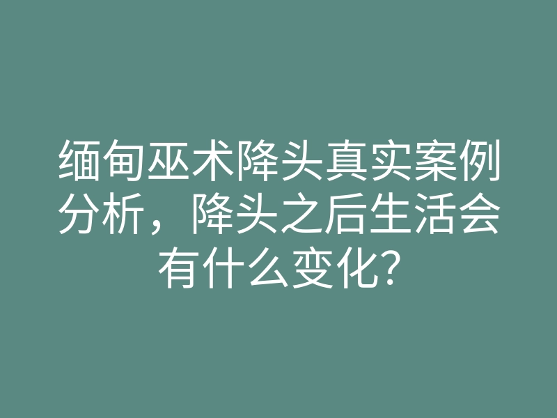 缅甸巫术降头真实案例分析,降头之后生活会有什么变化?