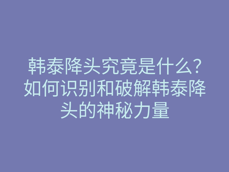 韩泰降头究竟是什么？如何识别和破解韩泰降头的神秘力量