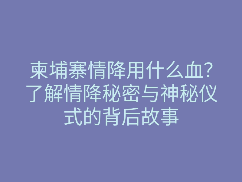 柬埔寨情降用什么血?了解情降秘密与神秘仪式的背后故事