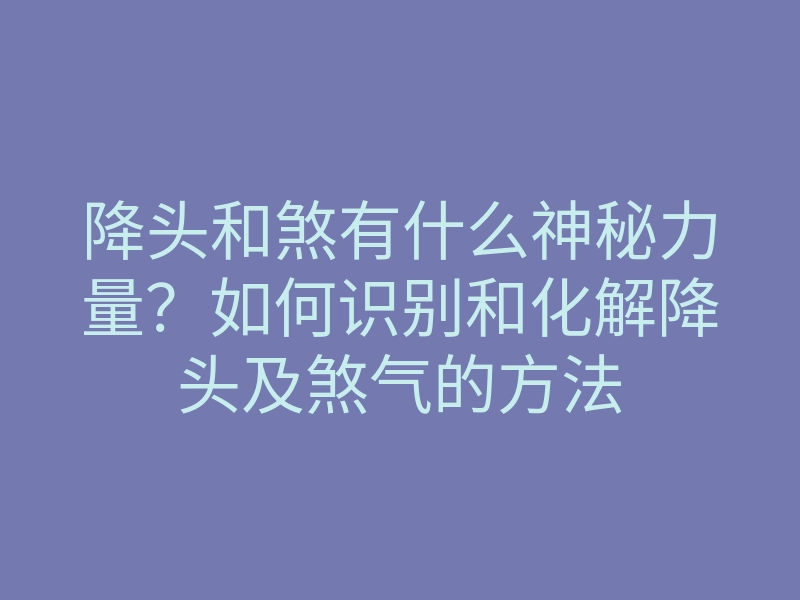 降头和煞有什么神秘力量?如何识别和化解降头及煞气的方法