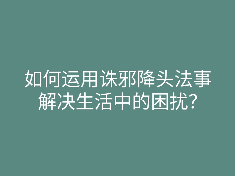 如何运用诛邪降头法事解决生活中的困扰？