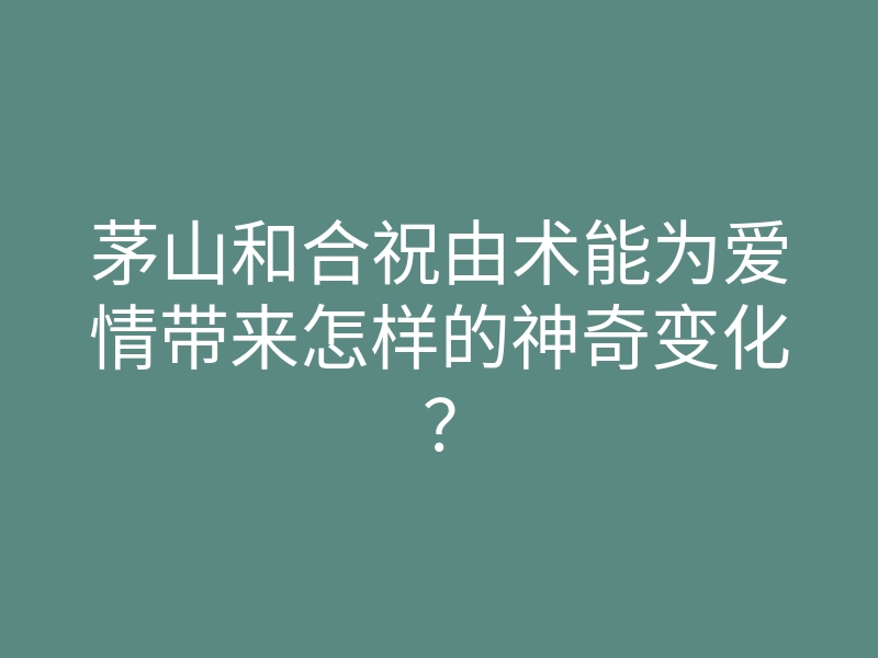 茅山和合祝由术能为爱情带来怎样的神奇变化?