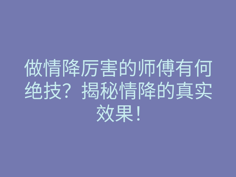做情降厉害的师傅有何绝技?揭秘情降的真实效果!
