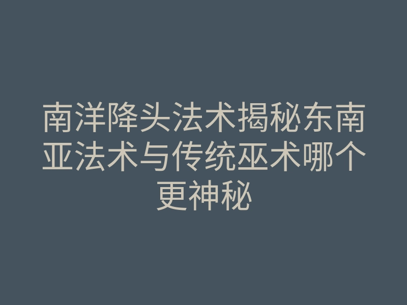 南洋降头法术揭秘东南亚法术与传统巫术哪个更神秘