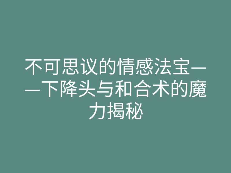 不可思议的情感法宝——下降头与和合术的魔力揭秘