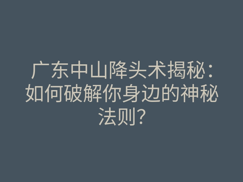 广东中山降头术揭秘：如何破解你身边的神秘法则？