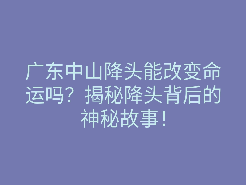 广东中山降头能改变命运吗?揭秘降头背后的神秘故事!