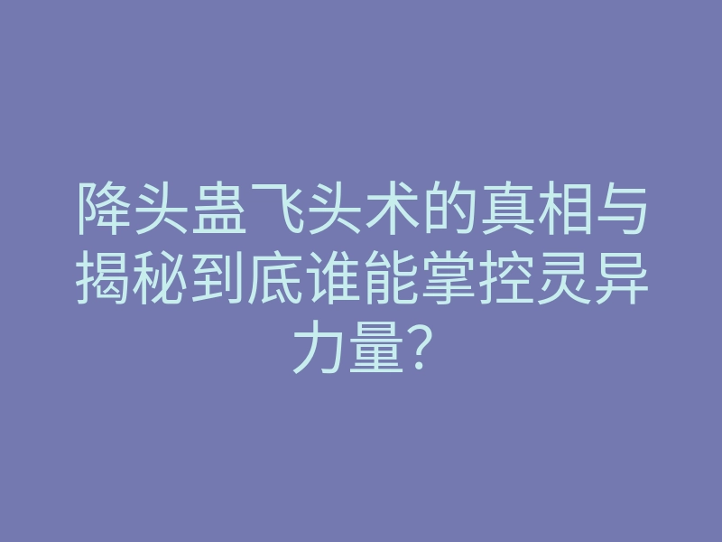降头蛊飞头术的真相与揭秘到底谁能掌控灵异力量?