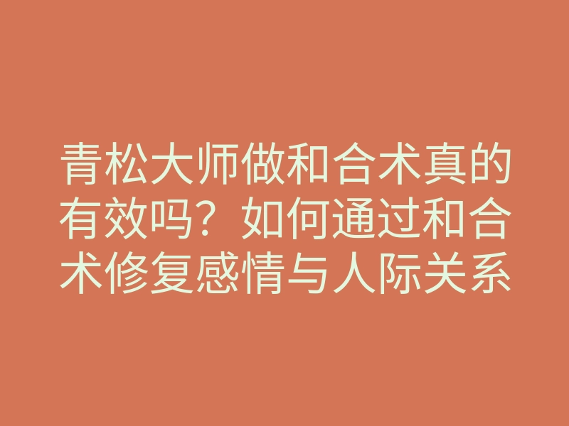 青松大师做和合术真的有效吗？如何通过和合术修复感情与人际关系