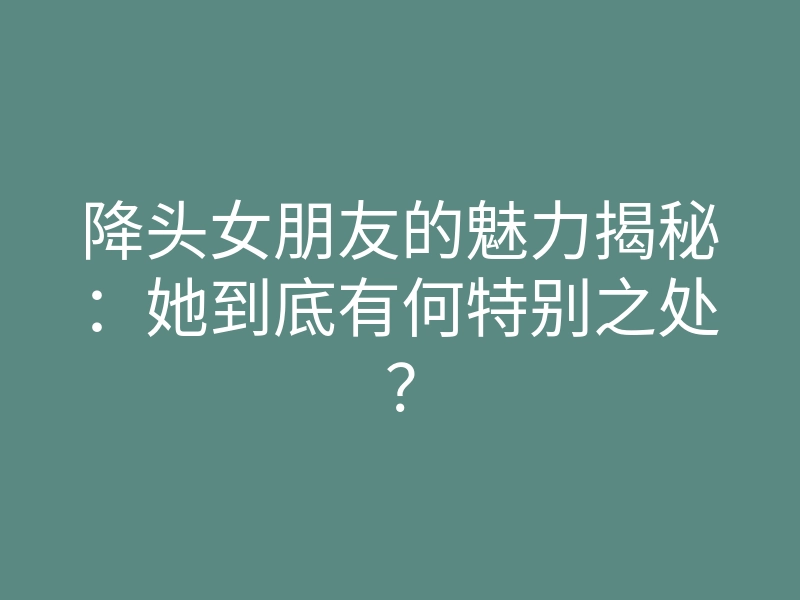 降头女朋友的魅力揭秘:她到底有何特别之处?