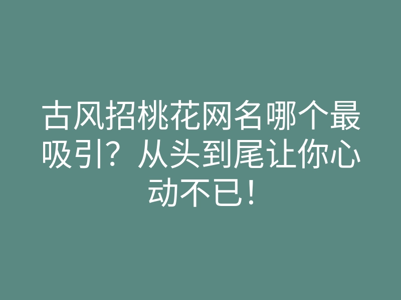 古风招桃花网名哪个最吸引?从头到尾让你心动不已!