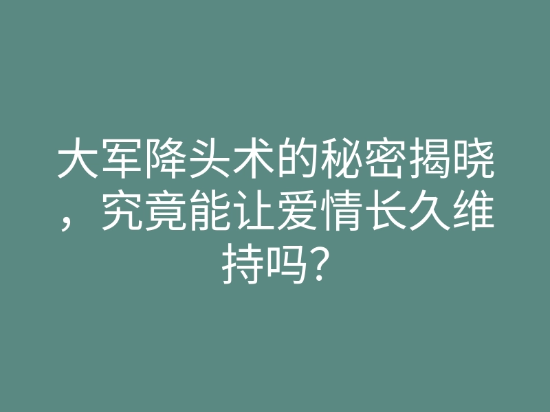 大军降头术的秘密揭晓,究竟能让爱情长久维持吗?