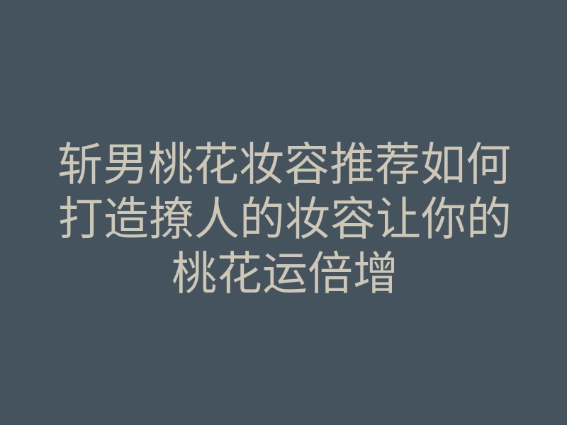 斩男桃花妆容推荐如何打造撩人的妆容让你的桃花运倍增