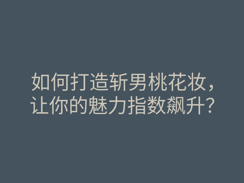 如何打造斩男桃花妆,让你的魅力指数飙升?