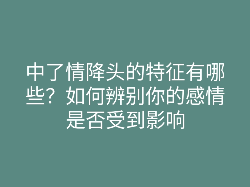中了情降头的特征有哪些?如何辨别你的感情是否受到影响