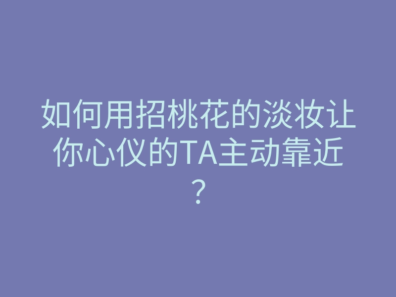 如何用招桃花的淡妆让你心仪的TA主动靠近?