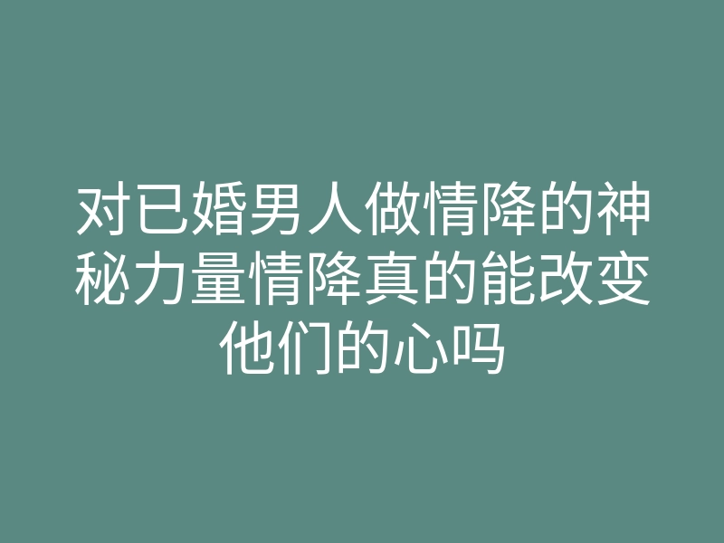 对已婚男人做情降的神秘力量情降真的能改变他们的心吗