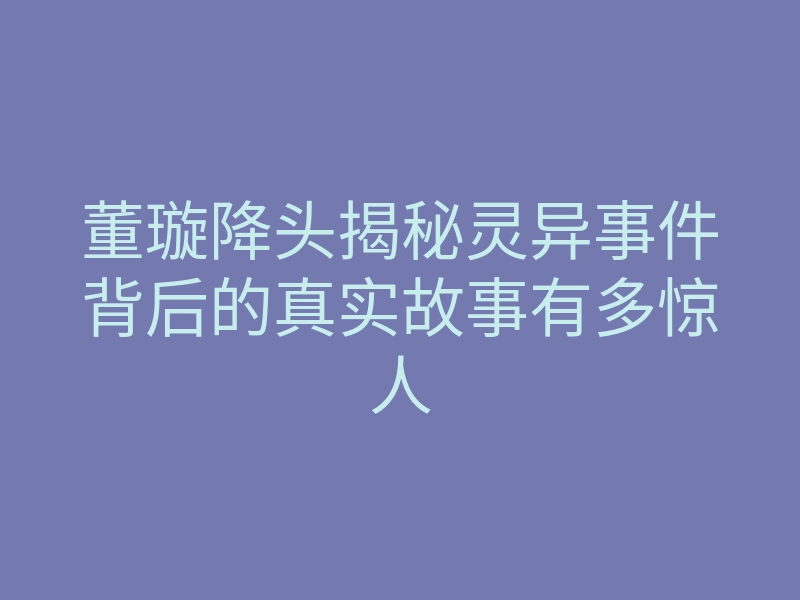 董璇降头揭秘灵异事件背后的真实故事有多惊人