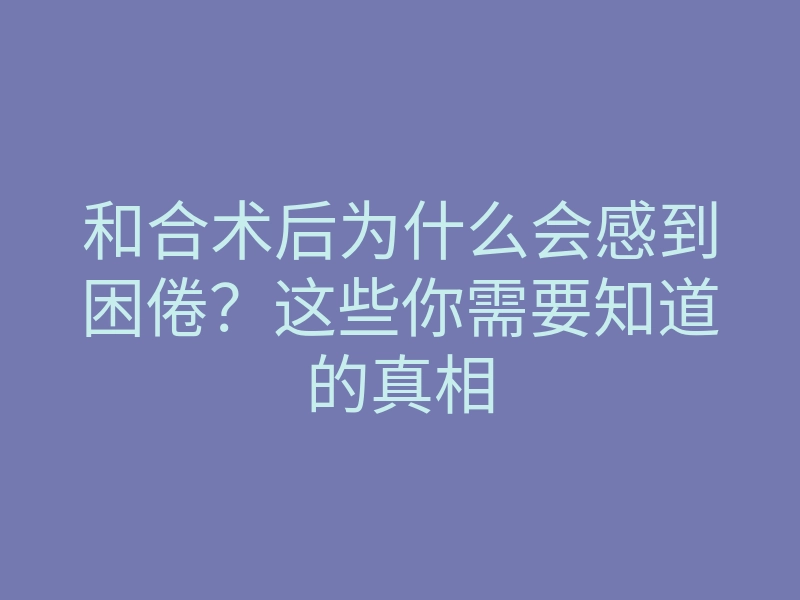 和合术后为什么会感到困倦?这些你需要知道的真相