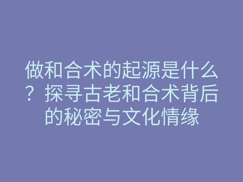 做和合术的起源是什么?探寻古老和合术背后的秘密与文化情缘